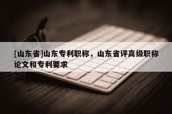 [山东省]山东专利职称，山东省评高级职称论文和专利要求
