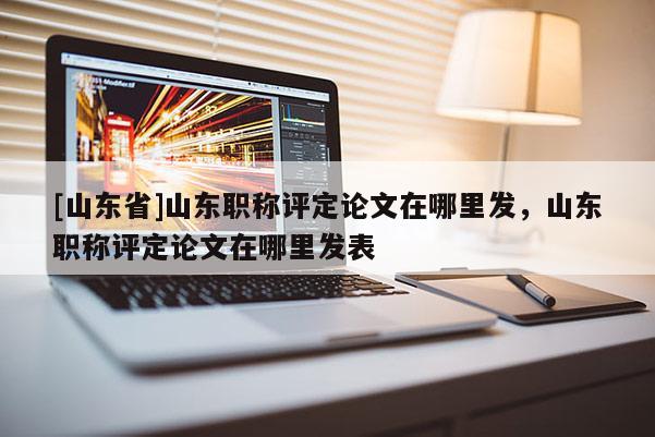 [山东省]山东职称评定论文在哪里发，山东职称评定论文在哪里发表