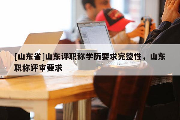 [山东省]山东评职称学历要求完整性，山东职称评审要求