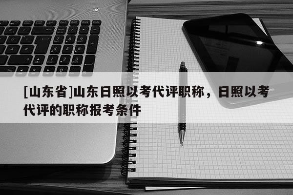 [山东省]山东日照以考代评职称，日照以考代评的职称报考条件