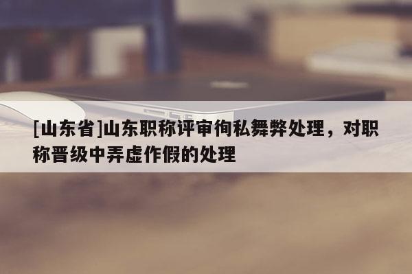 [山东省]山东职称评审徇私舞弊处理，对职称晋级中弄虚作假的处理