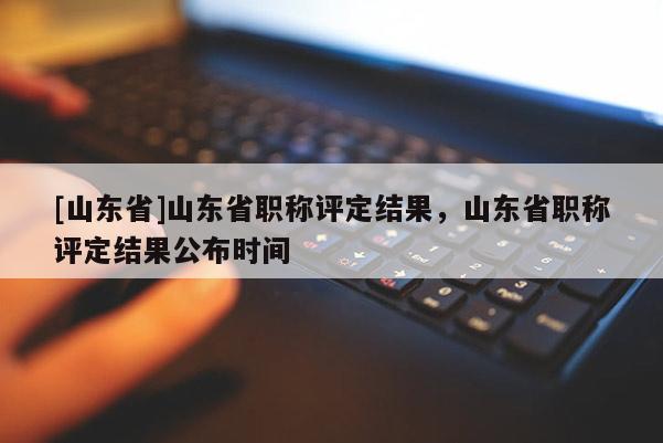 [山东省]山东省职称评定结果，山东省职称评定结果公布时间
