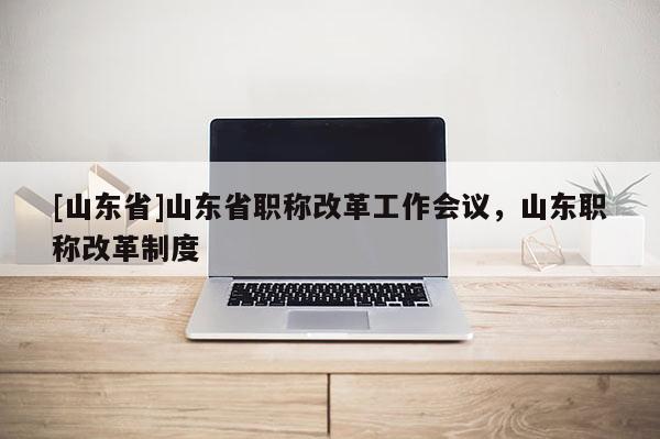 [山东省]山东省职称改革工作会议，山东职称改革制度
