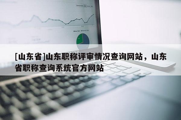 [山东省]山东职称评审情况查询网站，山东省职称查询系统官方网站