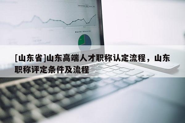 [山东省]山东高端人才职称认定流程，山东职称评定条件及流程