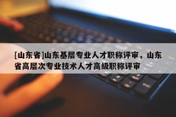 [山东省]山东基层专业人才职称评审，山东省高层次专业技术人才高级职称评审