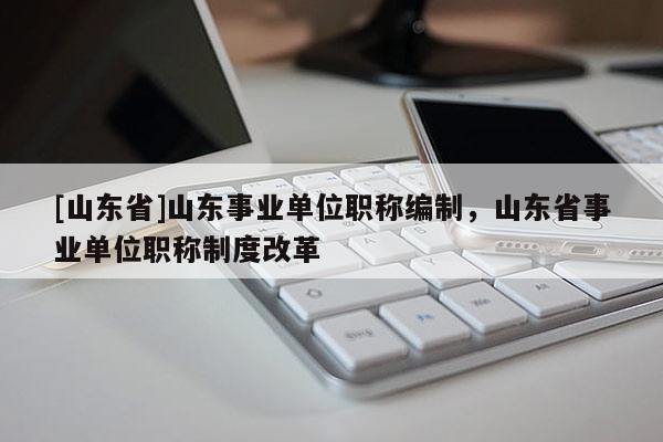 [山东省]山东事业单位职称编制，山东省事业单位职称制度改革