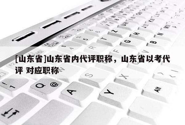 [山东省]山东省内代评职称，山东省以考代评 对应职称
