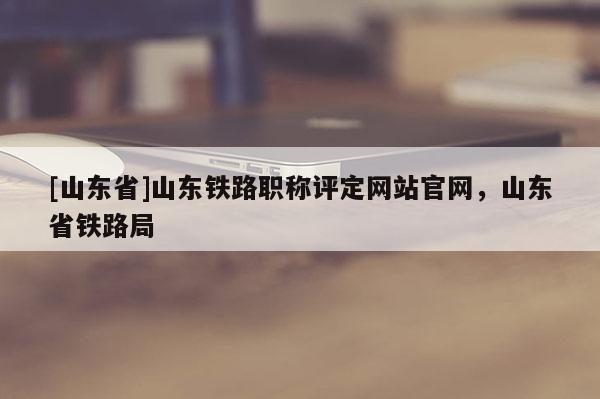 [山东省]山东铁路职称评定网站官网，山东省铁路局