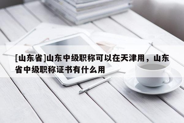 [山东省]山东中级职称可以在天津用，山东省中级职称证书有什么用