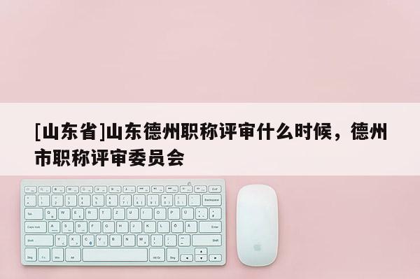 [山东省]山东德州职称评审什么时候，德州市职称评审委员会