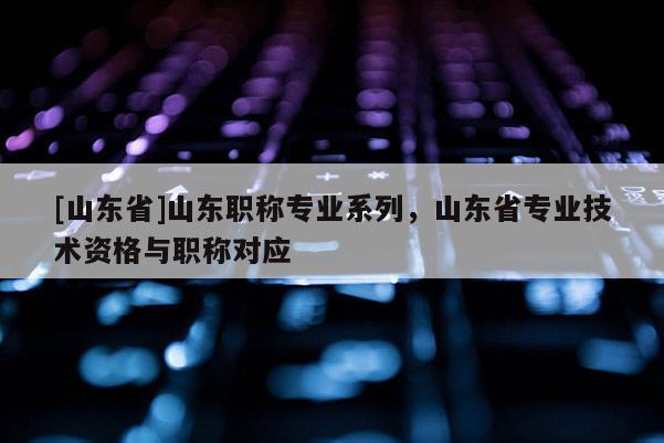 [山东省]山东职称专业系列，山东省专业技术资格与职称对应