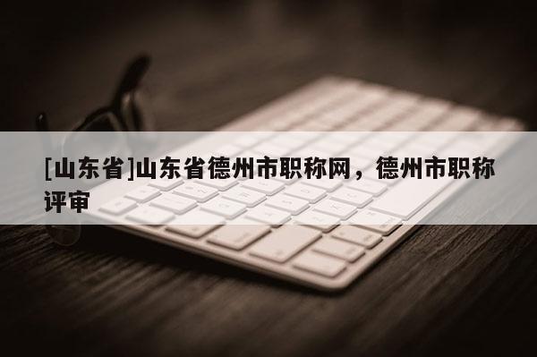 [山东省]山东省德州市职称网，德州市职称评审