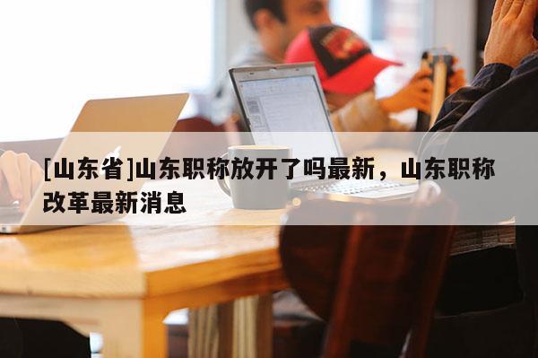 [山东省]山东职称放开了吗最新，山东职称改革最新消息