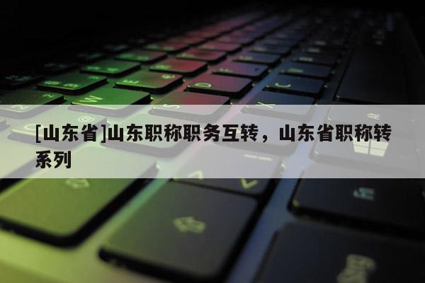 [山东省]山东职称职务互转，山东省职称转系列