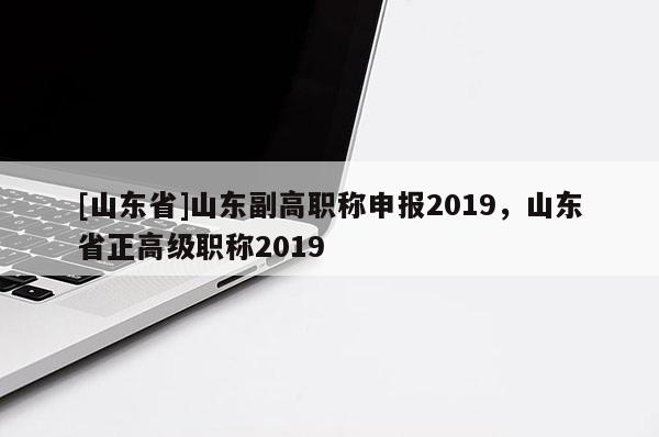 [山东省]山东副高职称申报2019，山东省正高级职称2019