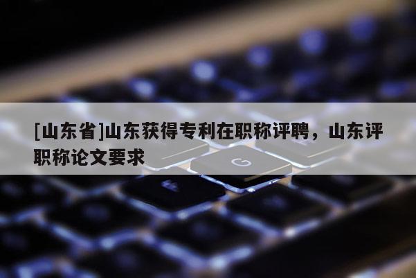 [山东省]山东获得专利在职称评聘，山东评职称论文要求