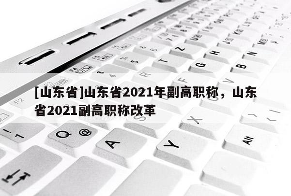 [山东省]山东省2021年副高职称，山东省2021副高职称改革