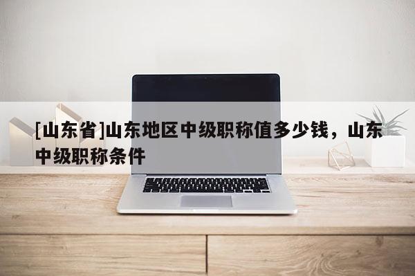 [山东省]山东地区中级职称值多少钱，山东中级职称条件
