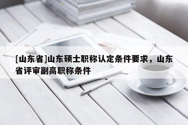 [山东省]山东硕士职称认定条件要求，山东省评审副高职称条件