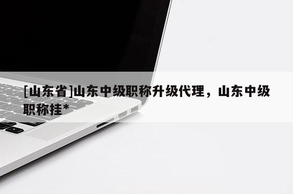 [山东省]山东中级职称升级代理，山东中级职称挂*
