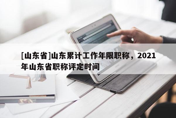 [山东省]山东累计工作年限职称，2021年山东省职称评定时间