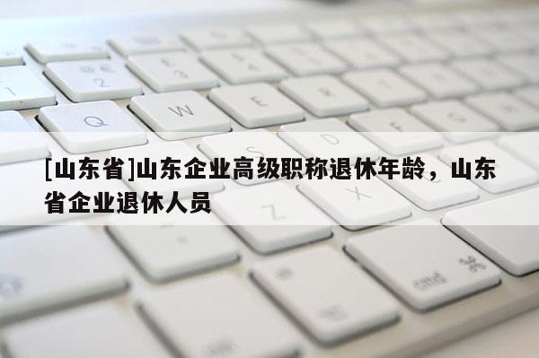 [山东省]山东企业高级职称退休年龄，山东省企业退休人员