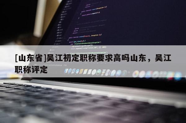 [山东省]吴江初定职称要求高吗山东，吴江职称评定