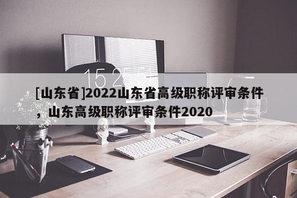 [山东省]2022山东省高级职称评审条件，山东高级职称评审条件2020
