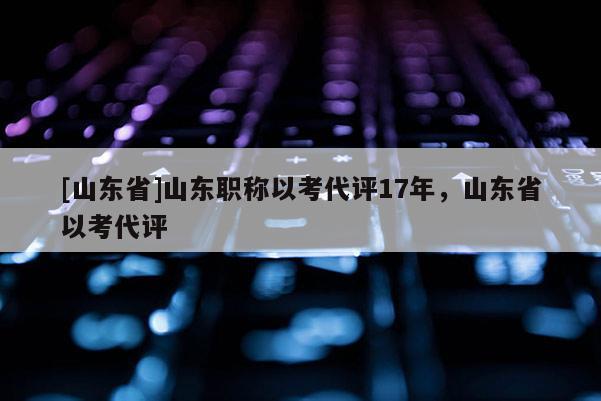 [山东省]山东职称以考代评17年，山东省以考代评