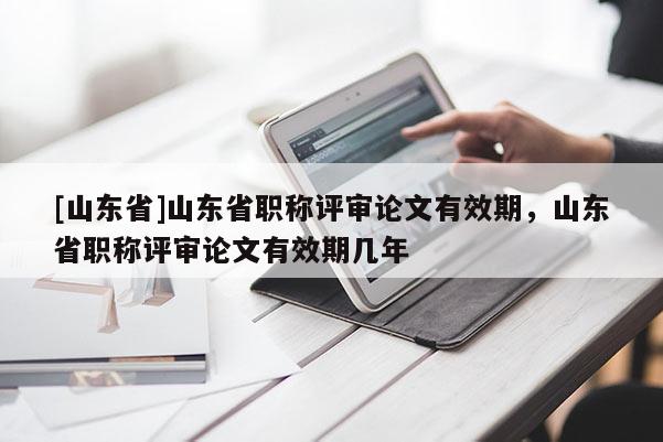 [山东省]山东省职称评审论文有效期，山东省职称评审论文有效期几年