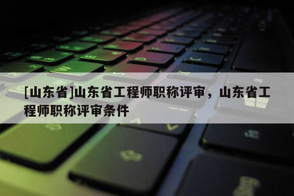 [山东省]山东省工程师职称评审，山东省工程师职称评审条件