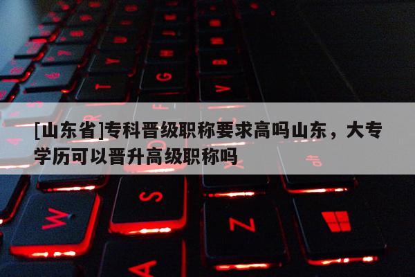 [山东省]专科晋级职称要求高吗山东，大专学历可以晋升高级职称吗