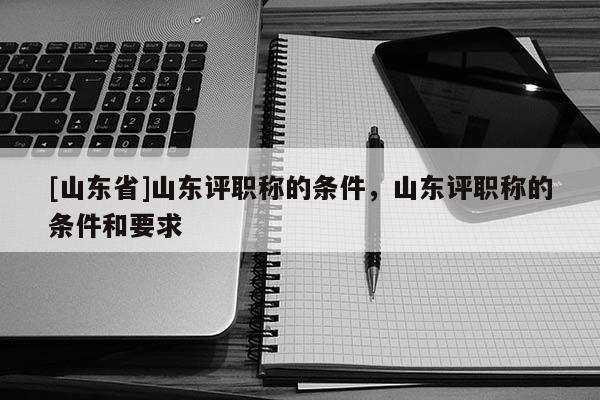 [山东省]山东评职称的条件，山东评职称的条件和要求