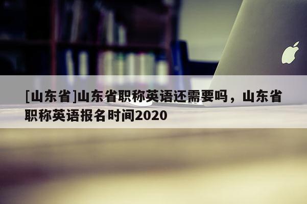 [山东省]山东省职称英语还需要吗，山东省职称英语报名时间2020