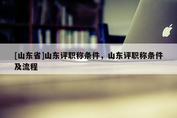 [山东省]山东评职称条件，山东评职称条件及流程