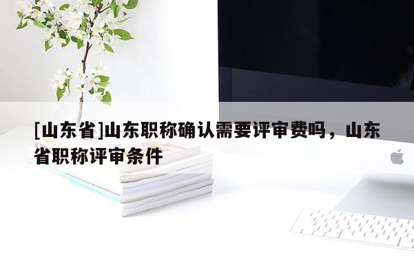 [山东省]山东职称确认需要评审费吗，山东省职称评审条件