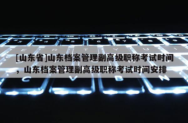 [山东省]山东档案管理副高级职称考试时间，山东档案管理副高级职称考试时间安排