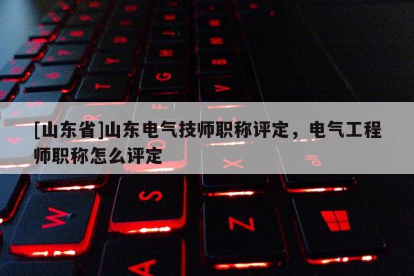 [山东省]山东电气技师职称评定，电气工程师职称怎么评定