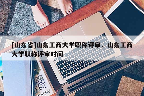 [山东省]山东工商大学职称评审，山东工商大学职称评审时间