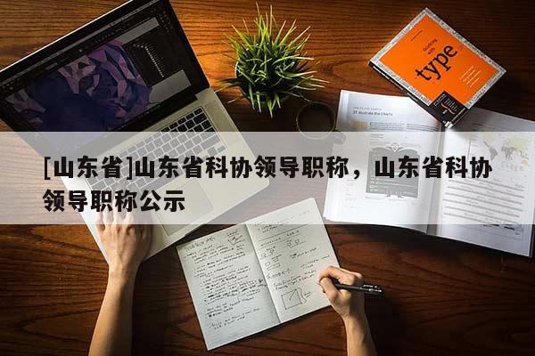 [山东省]山东省科协领导职称，山东省科协领导职称公示