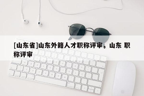 [山东省]山东外籍人才职称评审，山东 职称评审