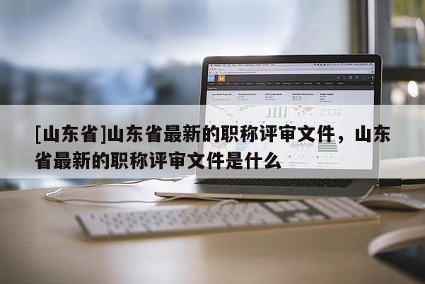 [山东省]山东省最新的职称评审文件，山东省最新的职称评审文件是什么