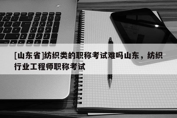 [山东省]纺织类的职称考试难吗山东，纺织行业工程师职称考试
