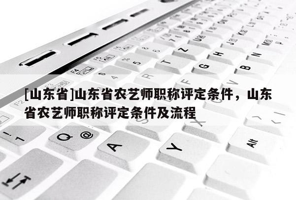 [山东省]山东省农艺师职称评定条件，山东省农艺师职称评定条件及流程