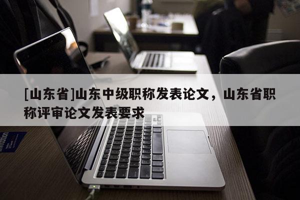 [山东省]山东中级职称发表论文，山东省职称评审论文发表要求
