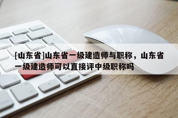[山东省]山东省一级建造师与职称，山东省一级建造师可以直接评中级职称吗