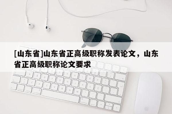 [山东省]山东省正高级职称发表论文，山东省正高级职称论文要求