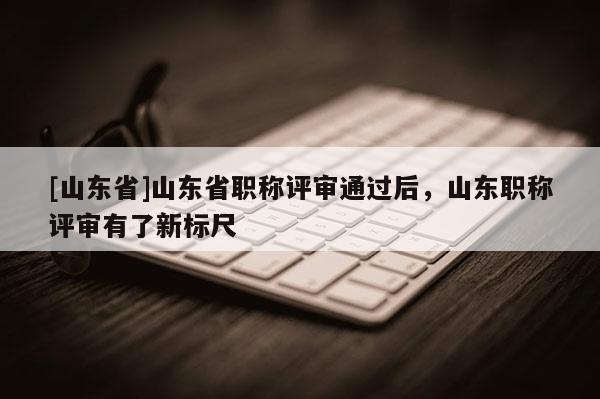 [山东省]山东省职称评审通过后，山东职称评审有了新标尺