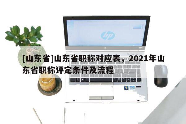 [山东省]山东省职称对应表，2021年山东省职称评定条件及流程